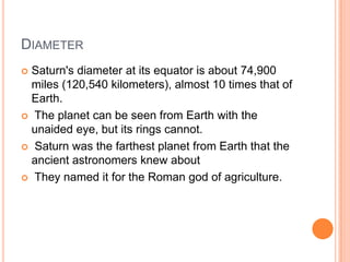 DiameterSaturn's diameter at its equator is about 74,900 miles (120,540 kilometers), almost 10 times that of Earth. The planet can be seen from Earth with the unaided eye, but its rings cannot. Saturn was the farthest planet from Earth that the ancient astronomers knew about They named it for the Roman god of agriculture.