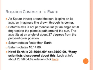 Rotation Compared to EarthAs Saturn travels around the sun, it spins on its axis, an imaginary line drawn through its center. Saturn's axis is not perpendicular (at an angle of 90 degrees) to the planet's path around the sun. The axis tilts at an angle of about 27 degrees from the perpendicular position. Saturn rotates faster than Earth.Saturn rotates 10:14:00.Now! Earth is 23:56:04.09* not 24:00:00. *Many scientists discovered about this. Look at info about 23:56:04.09 rotation click here.