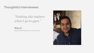 Thoughtful Interviewees
“Nothing else matters
when I go to gym."
Miguel
Regional MGR @ H&M / Exercise Advocate
 
