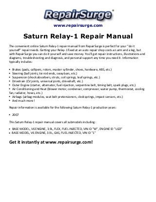 www.repairsurge.com
Saturn Relay-1 Repair Manual
The convenient online Saturn Relay-1 repair manual from RepairSurge is perfect for your "do it
yourself" repair needs. Getting your Relay-1 fixed at an auto repair shop costs an arm and a leg, but
with RepairSurge you can do it yourself and save money. You'll get repair instructions, illustrations and
diagrams, troubleshooting and diagnosis, and personal support any time you need it. Information
typically includes:
Brakes (pads, callipers, rotors, master cyllinder, shoes, hardware, ABS, etc.)
Steering (ball joints, tie rod ends, sway bars, etc.)
Suspension (shock absorbers, struts, coil springs, leaf springs, etc.)
Drivetrain (CV joints, universal joints, driveshaft, etc.)
Outer Engine (starter, alternator, fuel injection, serpentine belt, timing belt, spark plugs, etc.)
Air Conditioning and Heat (blower motor, condenser, compressor, water pump, thermostat, cooling
fan, radiator, hoses, etc.)
Airbags (airbag modules, seat belt pretensioners, clocksprings, impact sensors, etc.)
And much more!
Repair information is available for the following Saturn Relay-1 production years:
2007
This Saturn Relay-1 repair manual covers all submodels including:
BASE MODEL, V6 ENGINE, 3.9L, FLEX, FUEL INJECTED, VIN ID "W", ENGINE ID "LGD"
BASE MODEL, V6 ENGINE, 3.9L, GAS, FUEL INJECTED, VIN ID "1"
Get it instantly at www.repairsurge.com!
 
