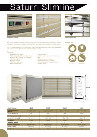 Sa tur n Slim lin e


Digital display / controllers                               Full adjustable shelves                            Available in stainless steel




The Saturn Slimline is a narrow footprint version of the regular Saturn display chiller. The depth is          Suitable for
reduced to 740mm which makes it much easier to fit through single doors and into tight shops.

Like the regular Saturn this Slimline version uses a remote refrigeration system (sold separately)
which allows for the ultra low front and almost silent running.

Features
        • Ultra low front design                             • Perspex risers
        • 5 tier, fully adjustable shelving + base           • Full vision panoramic or mirrored end
        • 400mm (x4) / 350mm (x1) shelving                     walls
        • Shelf strengtheners                                • Multiplex options available
        • Canopy lighting                                    • Digital temperature controller
        • Slow rise night blind                              • Choice of standard colours (white or
        • EPOS ticket strips                                   stainless steel)




 Model Number                               1250S                                     1875S                 2500S                                  3750S
 Exterior Dimensions
                                       1334 x 740 x 1980                     1959 x 740 x 1980         2584 x 740 x 1980                      3834 x 740 x 1980
 (WxDxH)
 Interior Width (mm)                         1250                                     1875                   2500                                   3750
 Merchandising Area (m )        2
                                               3                                       4.4                    6                                      8.9
 Temperature Range (°C)                  -1°C to +7°C                            -1°C to +7°C            -1°C to +7°C                           -1°C to +7°C
 Refrigerant                                 R404a                                    R404a                 R404a                                  R404a
 Number of Shelves                             5                                        5                     5                                      5
 Depth of Shelves (mm)                  400 (x4) 350 (x1)                      400 (x4) 350 (x1)       400 (x4) 350 (x1)                      400 (x4) 350 (x1)
 Interior Lighting                        T5 Canopy                               T5 Canopy               T5 Canopy                              T5 Canopy
 Supply Amp                                    6A                                      6A                     6A                                     6A
 