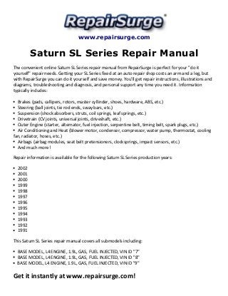 www.repairsurge.com
Saturn SL Series Repair Manual
The convenient online Saturn SL Series repair manual from RepairSurge is perfect for your "do it
yourself" repair needs. Getting your SL Series fixed at an auto repair shop costs an arm and a leg, but
with RepairSurge you can do it yourself and save money. You'll get repair instructions, illustrations and
diagrams, troubleshooting and diagnosis, and personal support any time you need it. Information
typically includes:
Brakes (pads, callipers, rotors, master cyllinder, shoes, hardware, ABS, etc.)
Steering (ball joints, tie rod ends, sway bars, etc.)
Suspension (shock absorbers, struts, coil springs, leaf springs, etc.)
Drivetrain (CV joints, universal joints, driveshaft, etc.)
Outer Engine (starter, alternator, fuel injection, serpentine belt, timing belt, spark plugs, etc.)
Air Conditioning and Heat (blower motor, condenser, compressor, water pump, thermostat, cooling
fan, radiator, hoses, etc.)
Airbags (airbag modules, seat belt pretensioners, clocksprings, impact sensors, etc.)
And much more!
Repair information is available for the following Saturn SL Series production years:
2002
2001
2000
1999
1998
1997
1996
1995
1994
1993
1992
1991
This Saturn SL Series repair manual covers all submodels including:
BASE MODEL, L4 ENGINE, 1.9L, GAS, FUEL INJECTED, VIN ID "7"
BASE MODEL, L4 ENGINE, 1.9L, GAS, FUEL INJECTED, VIN ID "8"
BASE MODEL, L4 ENGINE, 1.9L, GAS, FUEL INJECTED, VIN ID "9"
Get it instantly at www.repairsurge.com!
 
