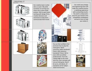 CREATING IT
              Our creative team is what                                      Our retail savvy design
              sets us a part. We pride                                    and engineering team will
              ourselves on turning your                                   make the creative process
              vision into a store-ready                                      a satisfying experience
              product. We’ve spent years                                   with outstanding results.
              working with design ﬁrms,                                     You want a unique pres-
              creative directors and                                      ence for your brand in the
              merchants to help them                                       competitive marketplace
              communicate their brand.                                       and we’re here to help
                                                                                        you realize it.




                                           You can feel conﬁdent that
                                           we know how to play the
                                           retail game. Retail
                                           consumer safety standards?
                                           Check. ADA clearance
                                           standards? Check. We're
                                           even LEED accredited
                                           professionals. From the
                                           cutting edge to the tried-
                                           and-true, your concepts will
                                           not just look great, they'll
                                           be up to, and above, all
                                           standards set for today's
                                           retail environment.
 