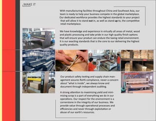 MAKE IT
          With manufacturing facilities throughout China and Southeast Asia, our
          team is ready to help your business compete in the global marketplace.
          Our dedicated workforce provides the highest standards to your project
           that will allow it to stand out in, as well as stand up to, the competitive
           retail marketplace.

          We have knowledge and experience in virtually all areas of metal, wood
          and plastic processing and take pride in our high quality ﬁnish options
          that will ensure your product can endure the taxing retail environment.
          It is our exacting standards that is the core to our delivering the highest
          quality products.




          Our product safety testing and supply chain man-
          agement assures RoHS compliance, never a concern
          about "what is inside", we always know and
          document through independent auditing.

          A strong attention to maximizing yield and mini-
          mizing scrap is a part of everything we do in our
          operations. Our respect for the environment is a
          cornerstone in the integrity of our business. We
          provide value through operational processes and
          eﬃciencies and never through exploitation or
          abuse of our earth's resources.
 
