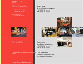 CONTACT US

 Atlanta Headquarters           Dewey Moss
                                dewey@saturndisplay.com
     3326 South Dixie Highway   706.618.1973 - phone
     Dalton, GA 30720           706.463.1674 - mobile
mail: PO Box 3876
      Dalton, GA 30720




 New York Oﬃce                  Tom Hoover
                                tom@saturndisplay.com
                                845.698.1851 - phone
                                845.705.7418 - mobile


 San Francisco Oﬃce             Chris Tewksbury
                                chris@saturndisplay.com
                                415.298.4549 - ph/mobile


 www.saturndisplay.com
 
