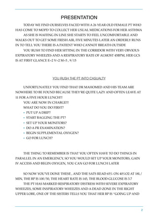PRESENTATION
TODAY WE FIND OURSELVES FACED WITH A 26 YEAR OLD FEMALE PT WHO
HAS COME TO MOPD TO COLLECT HER USUAL MEDICATIONS FOR HER ASTHMA
AS SHE IS WAITING IN LINE SHE STARTS TO FEEL UNCOMFORTABLE AND
WALKS OUT TO GET SOME FRESH AIR, FIVE MINUTES LATER AN ORDERLY RUNS
IN TO TELL YOU THERE IS A PATIENT WHO CANNOT BREATH OUTSIDE
YOU RUSH TO FIND HER SITTING IN THE CORRIDOR WITH VERY OBVIOUS
EXPIRATORY WHEEZES AND A RESPIRATORY RATE OF ALMOST 45BPM, HER GCS
IS AT FIRST GLANCE E=2 V=2 M=5 , 9/15
YOU RUSH THE PT INTO CASUALTY
UNFORTUNATELY YOU FIND THAT DR MAHOMED AND HIS TEAM ARE
NOWHERE TO BE FOUND BECAUSE THEY’RE QUITE LAZY AND OFTEN LEAVE AT
11 FOR A FIVE HOUR LUNCH!!!
YOU ARE NOW IN CHARGE!!!
WHAT DO YOU DO FIRST?
• PUT UP A DRIP?
• START BAGGING THE PT?
• SET UP YOUR MONITORS?
• DO A PR EXAMINATION?
• BEGIN SUPPLEMENTAL OXYGEN?
• GO FOR LUNCH?
THE THING TO REMEMBER IS THAT YOU OFTEN HAVE TO DO THINGS IN
PARALLEL IN AN EMERGENCY, SO YOU WOULD SET UP YOUR MONITORS, GAIN
IV ACCESS AND BEGIN OXYGEN, YOU CAN GO FOR LUNCH LATER
SO NOW YOU'VE DONE THESE , AND THE SATS READ 65% ON 40%O2 AT 18L/
MIN, THE BP IS 100/50, THE HEART RATE IS 145, THE BLOOD GLUCOSE IS 3.7
THE PT HAS MARKED RESPIRATORY DISTRESS WITH SEVERE EXPIRATORY
WHEEZES, SOME INSPIRATORY WHEEZES AND A DEAD ZONE IN THE RIGHT
UPPER LOBE, ONE OF THE SISTERS TELLS YOU THAT HER BP IS “GOING UP AND
2
 
