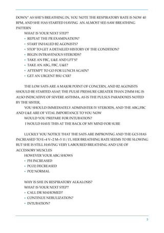 DOWN” AS SHE’S BREATHING IN, YOU NOTE THE RESPIRATORY RATE IS NOW 40
BPM, AND SHE HAS STARTED HAVING AN ALMOST SEE-SAW BREATHING
PATTERN
WHAT IS YOUR NEXT STEP?
• REPEAT THE PR EXAMINATION?
• START INHALED B2 AGONISTS?
• STOP TO GET A DETAILED HISTORY OF THE CONDITION?
• BEGIN INTRAVENOUS STEROIDS?
• TAKE AN FBC, U&E AND LFT’S?
• TAKE AN ABG, FBC, U&E?
• ATTEMPT TO GO FOR LUNCH AGAIN?
• GET AN URGENT BSU CXR?
THE LOW SATS ARE A MAJOR POINT OF CONCERN, AND B2 AGONISTS
SHOULD BE STARTED ASAP, THE PULSE PRESSURE GREATER THAN 25MM HG IS
ALSO INDICATIVE OF SEVERE ASTHMA, AS IS THE PULSUS PARADOXES NOTED
BY THE SISTER,
YOU SHOULD IMMEDIATELY ADMINISTER IV STEROIDS, AND THE ABG,FBC
AND U&E ARE OF VITAL IMPORTANCE TO YOU NOW
WOULD YOU PREPARE FOR INTUBATION?
I WOULD HAVE THIS AT THE BACK OF MY MIND FOR SURE
LUCKILY YOU NOTICE THAT THE SATS ARE IMPROVING AND THE GCS HAS
INCREASED TO E=4 V=2 M=5 11/15, HER BREATHING RATE SEEMS TO BE SLOWING
BUT SHE IS STILL HAVING VERY LABOURED BREATHING AND USE OF
ACCESSORY MUSCLES
HOWEVER YOUR ABG SHOWS
• PH INCREASED
• PCO2 DECREASED
• PO2 NORMAL
WHY IS SHE IN RESPIRATORY ALKALOSIS?
WHAT IS YOUR NEXT STEP?
• CALL DR MAHOMED?
• CONTINUE NEBULIZATION?
• INTUBATION?
3
 