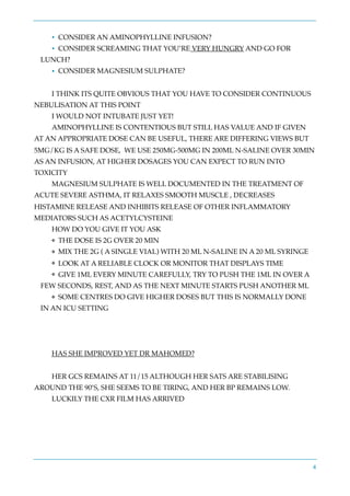 • CONSIDER AN AMINOPHYLLINE INFUSION?
• CONSIDER SCREAMING THAT YOU’RE VERY HUNGRY AND GO FOR
LUNCH?
• CONSIDER MAGNESIUM SULPHATE?
I THINK ITS QUITE OBVIOUS THAT YOU HAVE TO CONSIDER CONTINUOUS
NEBULISATION AT THIS POINT
I WOULD NOT INTUBATE JUST YET!
AMINOPHYLLINE IS CONTENTIOUS BUT STILL HAS VALUE AND IF GIVEN
AT AN APPROPRIATE DOSE CAN BE USEFUL, THERE ARE DIFFERING VIEWS BUT
5MG/KG IS A SAFE DOSE, WE USE 250MG-500MG IN 200ML N-SALINE OVER 30MIN
AS AN INFUSION, AT HIGHER DOSAGES YOU CAN EXPECT TO RUN INTO
TOXICITY
MAGNESIUM SULPHATE IS WELL DOCUMENTED IN THE TREATMENT OF
ACUTE SEVERE ASTHMA, IT RELAXES SMOOTH MUSCLE , DECREASES
HISTAMINE RELEASE AND INHIBITS RELEASE OF OTHER INFLAMMATORY
MEDIATORS SUCH AS ACETYLCYSTEINE
HOW DO YOU GIVE IT YOU ASK
❖ THE DOSE IS 2G OVER 20 MIN
❖ MIX THE 2G ( A SINGLE VIAL) WITH 20 ML N-SALINE IN A 20 ML SYRINGE
❖ LOOK AT A RELIABLE CLOCK OR MONITOR THAT DISPLAYS TIME
❖ GIVE 1ML EVERY MINUTE CAREFULLY, TRY TO PUSH THE 1ML IN OVER A
FEW SECONDS, REST, AND AS THE NEXT MINUTE STARTS PUSH ANOTHER ML
❖ SOME CENTRES DO GIVE HIGHER DOSES BUT THIS IS NORMALLY DONE
IN AN ICU SETTING
HAS SHE IMPROVED YET DR MAHOMED?
HER GCS REMAINS AT 11/15 ALTHOUGH HER SATS ARE STABILISING
AROUND THE 90’S, SHE SEEMS TO BE TIRING, AND HER BP REMAINS LOW.
LUCKILY THE CXR FILM HAS ARRIVED
4
 