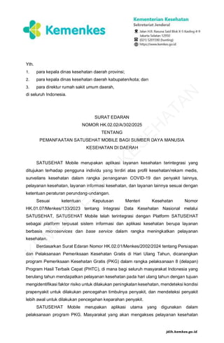 Yth.
1. para kepala dinas kesehatan daerah provinsi;
2. para kepala dinas kesehatan daerah kabupaten/kota; dan
3. para direktur rumah sakit umum daerah,
di seluruh Indonesia.
SURAT EDARAN
NOMOR HK.02.02/A/302/2025
TENTANG
PEMANFAATAN SATUSEHAT MOBILE BAGI SUMBER DAYA MANUSIA
KESEHATAN DI DAERAH
SATUSEHAT Mobile merupakan aplikasi layanan kesehatan terintegrasi yang
ditujukan terhadap pengguna individu yang terdiri atas profil kesehatan/rekam medis,
surveilans kesehatan dalam rangka penanganan COVID-19 dan penyakit lainnya,
pelayanan kesehatan, layanan informasi kesehatan, dan layanan lainnya sesuai dengan
ketentuan peraturan perundang-undangan.
Sesuai ketentuan Keputusan Menteri Kesehatan Nomor
HK.01.07/Menkes/133/2023 tentang Integrasi Data Kesehatan Nasional melalui
SATUSEHAT, SATUSEHAT Mobile telah terintegrasi dengan Platform SATUSEHAT
sebagai platform terpusat sistem informasi dan aplikasi kesehatan berupa layanan
berbasis microservices dan base service dalam rangka meningkatkan pelayanan
kesehatan.
Berdasarkan Surat Edaran Nomor HK.02.01/Menkes/2002/2024 tentang Persiapan
dan Pelaksanaan Pemeriksaan Kesehatan Gratis di Hari Ulang Tahun, dicanangkan
program Pemeriksaan Kesehatan Gratis (PKG) dalam rangka pelaksanaan 8 (delapan)
Program Hasil Terbaik Cepat (PHTC), di mana bagi seluruh masyarakat Indonesia yang
berulang tahun mendapatkan pelayanan kesehatan pada hari ulang tahun dengan tujuan
mengidentifikasi faktor risiko untuk dilakukan peningkatan kesehatan, mendeteksi kondisi
prapenyakit untuk dilakukan pencegahan timbulnya penyakit, dan mendeteksi penyakit
lebih awal untuk dilakukan pencegahan keparahan penyakit.
SATUSEHAT Mobile merupakan aplikasi utama yang digunakan dalam
pelaksanaan program PKG. Masyarakat yang akan mengakses pelayanan kesehatan
K
E
M
E
N
T
E
R
I
A
N
K
E
S
E
H
A
T
A
N
jdih.kemkes.go.id
 