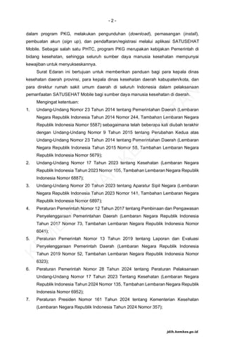 - 2 -
dalam program PKG, melakukan pengunduhan (download), pemasangan (install),
pembuatan akun (sign up), dan pendaftaran/registrasi melalui aplikasi SATUSEHAT
Mobile. Sebagai salah satu PHTC, program PKG merupakan kebijakan Pemerintah di
bidang kesehatan, sehingga seluruh sumber daya manusia kesehatan mempunyai
kewajiban untuk menyukseskannya.
Surat Edaran ini bertujuan untuk memberikan panduan bagi para kepala dinas
kesehatan daerah provinsi, para kepala dinas kesehatan daerah kabupaten/kota, dan
para direktur rumah sakit umum daerah di seluruh Indonesia dalam pelaksanaan
pemanfaatan SATUSEHAT Mobile bagi sumber daya manusia kesehatan di daerah.
Mengingat ketentuan:
1. Undang-Undang Nomor 23 Tahun 2014 tentang Pemerintahan Daerah (Lembaran
Negara Republik Indonesia Tahun 2014 Nomor 244, Tambahan Lembaran Negara
Republik Indonesia Nomor 5587) sebagaimana telah beberapa kali diubah terakhir
dengan Undang-Undang Nomor 9 Tahun 2015 tentang Perubahan Kedua atas
Undang-Undang Nomor 23 Tahun 2014 tentang Pemerintahan Daerah (Lembaran
Negara Republik Indonesia Tahun 2015 Nomor 58, Tambahan Lembaran Negara
Republik Indonesia Nomor 5679);
2. Undang-Undang Nomor 17 Tahun 2023 tentang Kesehatan (Lembaran Negara
Republik Indonesia Tahun 2023 Nomor 105, Tambahan Lembaran Negara Republik
Indonesia Nomor 6887);
3. Undang-Undang Nomor 20 Tahun 2023 tentang Aparatur Sipil Negara (Lembaran
Negara Republik Indonesia Tahun 2023 Nomor 141, Tambahan Lembaran Negara
Republik Indonesia Nomor 6897);
4. Peraturan Pemerintah Nomor 12 Tahun 2017 tentang Pembinaan dan Pengawasan
Penyelenggaraan Pemerintahan Daerah (Lembaran Negara Republik Indonesia
Tahun 2017 Nomor 73, Tambahan Lembaran Negara Republik Indonesia Nomor
6041);
5. Peraturan Pemerintah Nomor 13 Tahun 2019 tentang Laporan dan Evaluasi
Penyelenggaraan Pemerintah Daerah (Lembaran Negara Republik Indonesia
Tahun 2019 Nomor 52, Tambahan Lembaran Negara Republik Indonesia Nomor
6323);
6. Peraturan Pemerintah Nomor 28 Tahun 2024 tentang Peraturan Pelaksanaan
Undang-Undang Nomor 17 Tahun 2023 Tentang Kesehatan (Lembaran Negara
Republik Indonesia Tahun 2024 Nomor 135, Tambahan Lembaran Negara Republik
Indonesia Nomor 6952);
7. Peraturan Presiden Nomor 161 Tahun 2024 tentang Kementerian Kesehatan
(Lembaran Negara Republik Indonesia Tahun 2024 Nomor 357);
K
E
M
E
N
T
E
R
I
A
N
K
E
S
E
H
A
T
A
N
jdih.kemkes.go.id
 