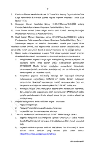 - 3 -
8. Peraturan Menteri Kesehatan Nomor 21 Tahun 2024 tentang Organisasi dan Tata
Kerja Kementerian Kesehatan (Berita Negara Republik Indonesia Tahun 2024
Nomor 1048);
9. Keputusan Menteri Kesehatan Nomor HK.01.07/Menkes/1043/2024 tentang
Petunjuk Teknis Pemeriksaan Kesehatan Gratis Hari Ulang Tahun;
10. Surat Edaran Menteri Dalam Negeri Nomor 400.5.2/290/SJ tentang Dukungan
Pelaksanaan Pemeriksaan Kesehatan Gratis;
11. Surat Edaran Menteri Kesehatan Nomor HK.02.01/Menkes/2002/2024 tentang
Persiapan dan Pelaksanaan Pemeriksaan Kesehatan Gratis di Hari Ulang Tahun.
Sehubungan dengan hal tersebut, disampaikan kepada para kepala dinas
kesehatan daerah provinsi, para kepala dinas kesehatan daerah kabupaten/kota, dan
para direktur rumah sakit umum daerah di seluruh Indonesia, hal-hal sebagai berikut:
1. Dalam rangka menyukseskan program PKG, dinas kesehatan daerah provinsi,
dinas kesehatan daerah kabupaten/kota, dan rumah sakit umum daerah untuk:
a. menggerakkan pegawai di lingkungan masing-masing, termasuk pegawai unit
pelaksana teknis dinas daerah untuk melaksanakan pemanfaatan
SATUSEHAT Mobile dengan melakukan pengunduhan (download),
pemasangan (install), pembuatan akun (sign up), dan pendaftaran/registrasi
melalui aplikasi SATUSEHAT Mobile;
b. mengimbau pegawai mendorong keluarga dan lingkungan sekitarnya
melaksanakan pemanfaatan SATUSEHAT Mobile dengan melakukan
pengunduhan (download), pemasangan (install), pembuatan akun (sign up),
dan pendaftaran/registrasi melalui aplikasi SATUSEHAT Mobile; dan
c. menunjuk petugas untuk menyiapkan secara teknis rekapitulasi, koordinasi,
dan pelaporan data pegawai yang telah memanfaatkan SATUSEHAT Mobile
kepada narahubung/koordinator wilayah sesuai dengan pembina wilayahnya
masing-masing.
2. Pegawai sebagaimana dimaksud dalam angka 1 terdiri atas:
1) Pegawai Negeri Sipil;
2) Pegawai Pemerintah dengan Perjanjian Kerja; dan
3) pegawai lainnya, termasuk pegawai alih daya.
3. Tata cara pelaksanaan pemanfaatan SATUSEHAT Mobile sebagai berikut:
a. pegawai mengunduh dan menginstal aplikasi SATUSEHAT Mobile melalui
Google Play Store (untuk perangkat Android) atau App Store (untuk perangkat
iOS);
b. pegawai melakukan proses verifikasi KYC (Know Your Customer) di dalam
aplikasi sesuai panduan yang tersedia pada tautan berikut:
https://link.kemkes.go.id/panduanKYCSSM;
K
E
M
E
N
T
E
R
I
A
N
K
E
S
E
H
A
T
A
N
jdih.kemkes.go.id
 