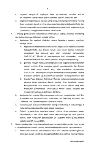 - 4 -
c. pegawai mengambil tangkapan layar (screenshot) tampilan aplikasi
SATUSEHAT Mobile setelah proses verifikasi berhasil dilakukan; dan
d. pegawai melapor kepada petugas yang ditunjuk oleh pimpinan masing-masing
dinas kesehatan daerah provinsi, dinas kesehatan daerah kabupaten/kota, dan
direktur rumah sakit umum daerah dengan melampirkan hasil tangkapan layar
(screenshot) sebagaimana dimaksud pada huruf c.
4. Terhadap pelaksanaan pemanfaatan SATUSEHAT Mobile, dilakukan monitoring
dan evaluasi dengan ketentuan sebagai berikut:
a. Monitoring dan evaluasi dilakukan secara berjenjang dengan ketentuan
sebagai berikut:
1) kepala dinas kesehatan daerah provinsi, kepala dinas kesehatan daerah
kabupaten/kota, dan direktur rumah sakit umum daerah melakukan
rekapitulasi data pegawai yang telah melakukan pemanfaatan
SATUSEHAT Mobile di lingkungannya dan melaporkan kepada
Kementerian Kesehatan melalui pembina wilayah masing-masing;
2) pembina wilayah melakukan rekapitulasi data pegawai dinas kesehatan
daerah provinsi, dinas kesehatan daerah kabupaten/kota, dan direktur
rumah sakit umum daerah yang telah melakukan pemanfaatan
SATUSEHAT Mobile pada wilayah binaannya dan melaporkan kepada
Sekretaris Jenderal u.p. Kepala Pusat Data dan Teknologi Informasi; dan
3) Kepala Pusat Data dan Teknologi Informasi melakukan rekapitulasi data
pegawai dinas kesehatan daerah provinsi, dinas kesehatan daerah
kabupaten/kota, dan direktur rumah sakit umum daerah yang telah
melakukan pemanfaatan SATUSEHAT Mobile secara nasional dan
melaporkannya kepada Sekretaris Jenderal.
b. Monitoring dan evaluasi dilakukan dengan instrumen yang disiapkan oleh Biro
Komunikasi dan Informasi Publik, Pusat Data dan Teknologi Informasi, dan
Direktorat Tata Kelola Pelayanan Kesehatan Primer.
c. Monitoring dan evaluasi dilaksanakan paling sedikit setiap 1 (satu) minggu 1
(satu) kali dan/atau sewaktu-waktu sesuai kebutuhan.
d. Seluruh pegawai dinas kesehatan daerah provinsi, dinas kesehatan daerah
kabupaten/kota, dan rumah sakit umum daerah ditargetkan 100% (seratus
persen) telah melakukan pemanfaatan SATUSEHAT Mobile paling lambat
pada tanggal 31 Januari 2025.
5. Selain melaksanakan ketentuan sebagaimana dimaksud dalam angka 1 dan angka
4, dinas kesehatan daerah provinsi dan dinas kesehatan daerah kabupaten/kota:
a. melakukan sosialisasi pemanfaatan SATUSEHAT Mobile kepada organisasi
perangkat daerah terkait dan tenaga kesehatan di daerahnya masing-masing;
K
E
M
E
N
T
E
R
I
A
N
K
E
S
E
H
A
T
A
N
jdih.kemkes.go.id
 