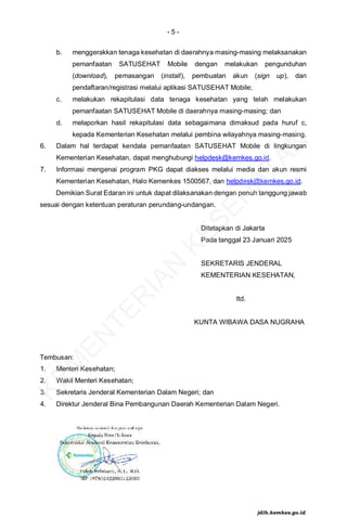 - 5 -
b. menggerakkan tenaga kesehatan di daerahnya masing-masing melaksanakan
pemanfaatan SATUSEHAT Mobile dengan melakukan pengunduhan
(download), pemasangan (install), pembuatan akun (sign up), dan
pendaftaran/registrasi melalui aplikasi SATUSEHAT Mobile;
c. melakukan rekapitulasi data tenaga kesehatan yang telah melakukan
pemanfaatan SATUSEHAT Mobile di daerahnya masing-masing; dan
d. melaporkan hasil rekapitulasi data sebagaimana dimaksud pada huruf c,
kepada Kementerian Kesehatan melalui pembina wilayahnya masing-masing.
6. Dalam hal terdapat kendala pemanfaatan SATUSEHAT Mobile di lingkungan
Kementerian Kesehatan, dapat menghubungi helpdesk@kemkes.go.id.
7. Informasi mengenai program PKG dapat diakses melalui media dan akun resmi
Kementerian Kesehatan, Halo Kemenkes 1500567, dan helpdesk@kemkes.go.id.
Demikian Surat Edaran ini untuk dapat dilaksanakan dengan penuh tanggung jawab
sesuai dengan ketentuan peraturan perundang-undangan.
Ditetapkan di Jakarta
Pada tanggal 23 Januari 2025
SEKRETARIS JENDERAL
KEMENTERIAN KESEHATAN,
ttd.
KUNTA WIBAWA DASA NUGRAHA
Tembusan:
1. Menteri Kesehatan;
2. Wakil Menteri Kesehatan;
3. Sekretaris Jenderal Kementerian Dalam Negeri; dan
4. Direktur Jenderal Bina Pembangunan Daerah Kementerian Dalam Negeri.
K
E
M
E
N
T
E
R
I
A
N
K
E
S
E
H
A
T
A
N
jdih.kemkes.go.id
 