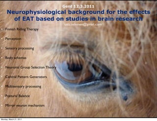 Gent 12.3.2011
     Neurophysiological background for the effects
       of EAT based on studies in brain research
                                    satu.selvinen@gmail.com
• Finnish Riding Therapy

• Perception

• Sensory processing

• Body schemas

• Neuronal Group Selection Theory

• Central Pattern Generators

• Multisensory processing

• Postural Balance

• Mirror neuron mechanism


Monday, March 21, 2011
 
