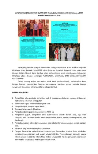 SATU TAHUN KEPEMIMPINAN BUPATI DAN WAKIL BUPATI KABUPATEN MINAHASA UTARA
PERIODE TAHUN 2016 – 2021
Sejak pengambilan sumpah dan dilantik sebagai Bupati dan Wakil Bupati Kabupaten
Minahasa Utara Periode 2016-2021 oleh Gubernur Provinsi Sulawesi Utara atas nama
Menteri Dalam Negeri, kami berdua telah berkomitmen untuk membangun Kabupaten
Minahasa Utara dengan semangat “MENGASIHI, MELAYANI, DAN MENSEJAHTERAKAN
MASYARAKAT”.
Dalam rentang waktu satu tahun sejak kami berdua dilantik, perkenankan kami
dengan hormat memberikan laporan pertanggung jawaban secara terbuka kepada
masyarakat Kabupaten Minahasa Utara, sebagai berikut:
BIDANG AGRIBISNIS
1. Rehabilitasi jalan produksi pertanian, baik di kawasan perkebunan maupun di kawasan
holtikultura sebanyak 23 kegiatan
2. Pembuatan irigasi air tanah sebanyak 6 unit
3. Pengembangan jaringan irigasi 3 unit
4. Renovasi lahan sawah 1 kegiatan
5. Pengadaan benih padi ladang sebanyak 7.905 kg
6. Pengadaan pupuk, pengadaan bibit buah-buahan seperti durian, pala, juga bibit
cengkeh, bibit tanaman bumbu dapur seperti cabe, tomat, seledri, bawang merah, jahe
dan kunyit.
7. Pengadaan vaksin rabies dan pengadaan obat-obatan ternak, pengadaan ternak sapi dan
babi.
8. Pelatihan bagi petani sebanyak 37 pelatihan.
9. Dengan dana APBN melalui Dinas Pertanian dan Peternakan provinsi Sulut, dilakukan
kegiatan Pengembangan padi sawah seluas 5000 Ha, Pengembangan komoditi jagung
hibrida seluas 16.000 Ha, Intensifikasi Kedele seluas 1000 Ha dan perluasan areal tanam
baru kedele seluas 1500 Ha berupa bantuan benih.
 