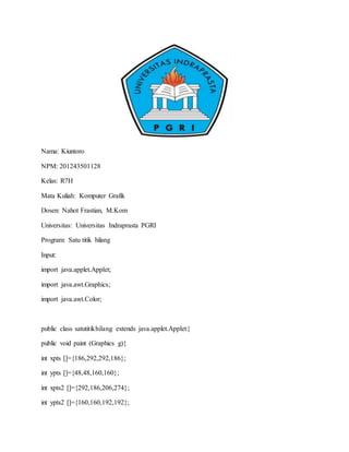 Nama: Kiuntoro
NPM: 201243501128
Kelas: R7H
Mata Kuliah: Komputer Grafik
Dosen: Nahot Frastian, M.Kom
Universitas: Universitas Indraprasta PGRI
Program: Satu titik hilang
Input:
import java.applet.Applet;
import java.awt.Graphics;
import java.awt.Color;
public class satutitikhilang extends java.applet.Applet{
public void paint (Graphics g){
int xpts []={186,292,292,186};
int ypts []={48,48,160,160};
int xpts2 []={292,186,206,274};
int ypts2 []={160,160,192,192};
 