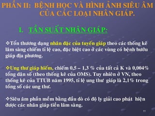 11
I. TAÀN SUAÁT NHAÂN GIAÙP:
Toån thöông daïng nhaân ñaëc cuûa tuyeán giaùp theo caùc thoáng keâ
laâm saøng chieám tæ leä cao, ñaëc bieät cao ôû caùc vuøng coù beänh böôùu
giaùp ñòa phöông.
Ung thö giaùp hieám, chieám 0,5 – 1,3 % cuûa taát caû K vaø 0,004%
toång daân soá (theo thoáng keâ cuûa OMS). Tuy nhieân ôû VN, theo
thoáng keâ cuûa TTUB naêm 1995, tæ leä ung thö giaùp laø 2,1% trong
toång soá caùc ung thö.
Sieâu aâm phaàn meàm baèng ñaàu doø coù ñoä ly giaûi cao phaùt hieän
ñöôïc caùc nhaân giaùp tieàn laâm saøng.
PHAÀN II: BEÄNH HOÏC VAØ HÌNH AÛNH SIEÂU AÂM
CUÛA CAÙC LOAÏI NHAÂN GIAÙP.
 