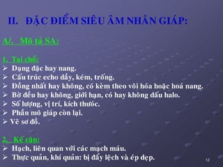 12
II. ÑAËC ÑIEÅM SIEÂU AÂM NHAÂN GIAÙP:
A/. Moâ taû SA:
1. Taïi choå:
 Daïng ñaëc hay nang.
 Caáu truùc echo daày, keùm, troáng.
 Ñoàng nhaát hay khoâng, coù keøm theo voâi hoùa hoaëc hoaù nang.
 Bôø ñeàu hay khoâng, giôùi haïn, coù hay khoâng daáu halo.
 Soá löôïng, vò trí, kích thöoùc.
 Phaàn moâ giaùp coøn laïi.
 Veõ sô ñoà.
2. Keá caän:
 Haïch, lieân quan vôùi caùc maïch maùu.
 Thöïc quaûn, khí quaûn: bò ñaåy leäch vaø eùp deïp.
 