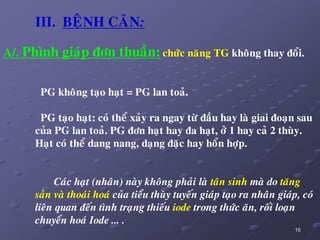 16
III. BEÄNH CAÊN:
A/. Phình giaùp ñôn thuaàn: chöùc naêng TG khoâng thay ñoåi.
PG khoâng taïo haït = PG lan toaû.
PG taïo haït: coù theå xaûy ra ngay töø ñaàu hay laø giai ñoaïn sau
cuûa PG lan toaû. PG ñôn haït hay ña haït, ôû 1 hay caû 2 thuøy.
Haït coù theå dang nang, daïng ñaëc hay hoån hôïp.
Caùc haït (nhaân) naøy khoâng phaûi laø taân sinh maø do taêng
saûn vaø thoaùi hoaù cuûa tieåu thuøy tuyeán giaùp taïo ra nhaân giaùp, coù
lieân quan ñeán tình traïng thieáu iode trong thöùc aên, roái loaïn
chuyeån hoaù Iode ... .
 
