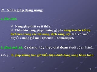 18
2/. Nhaân giaùp daïng nang:
a. Ñaëc tính:
 Nang giaùp thaät söï ít thaáy.
 Phaàn lôùn nang giaùp thöôøng gaëp laø nang keo do keát tuï
dòch keo trong caùc tuùi nang, dòch vaøng, seät. Khi coù xuaát
huyeát = nang giaû maùu (pseudo – heùmatique).
b. Hình aûnh SA: ña daïng, tuøy theo giai ñoaïn (tuoåi cuûa nhaân).
Löu yù: K gíap khoâng bao giôø bieåu hieän döôùi daïng nang hoøan toaøn.
 