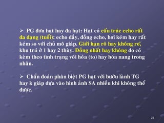 23
 PG ñôn haït hay ña haït: Haït coù caáu truùc echo raát
ña daïng (tuoåi): echo daày, ñoàng echo, hôi keùm hay raát
keùm so vôùi chuû moâ giaùp. Giôùi haïn roõ hay khoâng ro,õ
khu truù ôû 1 hay 2 thuøy. Ñoàng nhaát hay khoâng do coù
keøm theo tình traïng voâi hoùùa (to) hay hoùa nang trong
nhaân.
 Chaån ñoaùn phaân bieät PG haït vôùi böôùu laønh TG
hay k giaùp döïa vaøo hình aûnh SA nhieàu khi khoâng theå
ñöôïc.
 