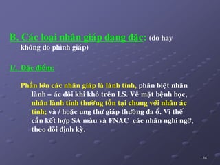 24
B. Caùc loaïi nhaân giaùp daïng ñaëc: (do hay
khoâng do phình giaùp)
1/. Ñaëc ñieåm:
Phaàn lôùn caùc nhaân giaùp laø laønh tính, phaân bieät nhaân
laønh – aùc ñoâi khi khoù treân LS. Veà maët beänh hoïc,
nhaân laønh tính thöôøng toàn taïi chung vôùi nhaân aùc
tính; vaø / hoaëc ung thö giaùp thöoøng ña oå. Vì theá
caàn keát hôïp SA maøu vaø FNAC caùc nhaân nghi ngôø,
theo doõi ñònh kyø.
 