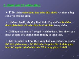 25
2. Hình aûnh SA (nhaân ñaëc):
 Tæ leä nhaân echo keùm, hay echo daày nhieàu >> nhaân ñoàng
echo vôùi chuû moâ giaùp.
 Nhaân echo daày thöôøng laønh tính. Tuy nhieân caàn chaån
ñoaùn phaân bieät vôùi echo daày do vi voâi hoùa trong nhaân.
 Giôùi haïn cuaû nhaân: ít coù giaù trò chaån ñoaùn. Tuy nhieân caùc
nhaân coù halo ñeàu quanh nhaân thöôøng laø laønh tính.
 Khi caùc nhaân coù keøm theo vuøng hoaù nang beân trong: neáu
theå tích phaàn nang < 2/3 theå tích cuûa phaàn ñaëc # nhaân giaùp
hoaïi töû; ngöôïc laïi neáu lôùn hôn 2/3 # nang giaùp coù choài.
 