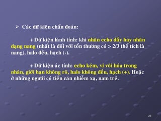 26
 Caùc döõ kieän chaån ñoaùn:
+ Döõ kieän laønh tính: khi nhaân echo daày hay nhaân
daïng nang (nhaát laø ñoái vôùi toån thöông coù > 2/3 theå tích laø
nang), halo ñeàu, haïch (-).
+ Döõ kieän aùc tính: echo keùm, vi voâi hoùa trong
nhaân, giôùi haïn khoâng roõ, halo khoâng ñeàu, haïch (+). Hoaëc
ôû nhöõng ngöôùi coù tieàn caên nhieãm xaï, nam treû.
 