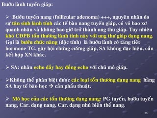 35
Böôùu laønh tuyeán giaùp:
 Böôùu tuyeán nang (follicular adenoma) +++, nguyeân nhaân do
söï taân sinh laønh tính caùc teá baøo nang tuyeán giaùp, coù voû bao xô
quanh nhaân vaø khoâng bao giôø trôû thaønh ung thu giaùp. Tuy nhieân
khoù CÑPB toån thöông laønh tính naøy vôùi ung thö giaùp daïng nang.
Goïi laø böôùu chöùc naêng (ñoäc tính) laø böôùu laønh coù taêng tieát
hormone TG, gaây hoäi chöùng cöôøng giaùp, SA khoâng ñaëc hieäu, caàn
keát hôïp XN khaùc.
 SA: nhaân echo daày hay ñoàng echo vôùi chuû moâ giaùp.
Khoâng theå phaân bieät ñöôïc caùc loaïi toåân thöông daïng nang baèng
SA hay teá baøo hoïc  caàn phaåu thuaät.
 Moâ hoïc cuûa caùc toån thöông daïng nang: PG tuyeán, böôùu tuyeán
nang, Car. daïng nang, Car. daïng nhuù bieán theå nang.
 