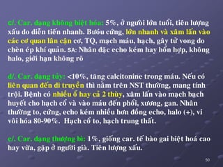 50
c/. Car. daïng khoâng bieät hoùa: 5%, ôû ngöoøi lôùn tuoåi, tieân löôïng
xaáu do dieãn tieán nhanh. Böoùu cöùng, lôùn nhanh vaø xaâm laán vaøo
caùc cô quan laân caän cô, TQ, maïch maùu, haïch, gaây töû vong do
cheøn eùp khí quaûn. SA: Nhaân ñaëc echo keùm hay hoån hôïp, khoâng
halo, giôùi haïn khoâng roõ
d/. Car. daïng tuûy: <10%, taêng calcitonine trong maùu. Neáu coù
lieân quan ñeán di truyeàn thì naèm treân NST thöôøng, mang tính
troäi. Beänh coù nhieàu oå hay caû 2 thuøy, xaâm laán vaøo maïch baïch
huyeát cho haïch coå vaø vaøo maùu ñeán phoåi, xöông, gan. Nhaân
thöôøng to, cöùng, echo keùm nhieàu hôn ñoàng echo, halo (+), vi
voâi hoùa 80-90%. Haïch coå to, haïch trung thaát.
e/. Car. daïng thöôïng bì: 1%, gioáng car. teá baøo gai bieät hoaù cao
hay vöøa, gaëp ôû ngöôøi giaø. Tieân löôïng xaáu.
 