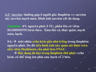 51
4.2/ Sarcoâm: thöôøng gaëp ôû ngöôøi giaø; limphoâm >> sarcoâm
sôïi, sarcoâm maïch maùu. Hình aûnh sarcoâm raát ña daïng.
Limphoâm: 4% nguyeân phaùt ôû TG, phaàn lôùn coù vieâm
HASHIMOTO keøm theo. Xaâm laán cô, thöïc quaûn, maïch
maùu, haïch.
SA:  moät nhaân echo keùm gaàn nhö troáng trong limphoâm
nguyeân phaùt. Do ñoù neáu hình aûnh naøy quan saùt ñöôïc treân
neàn vieâm Hashimoto caàn phaûi laøm FNAC.
 Hay daïng ña haït trong limphoâm thöù phaùt: echo
keùm, coù theå taêng aâm phía sau, haïch coå 2 beân.
 
