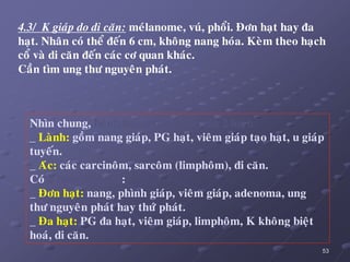 53
4.3/ K giaùp do di caên: meùlanome, vuù, phoåi. Ñôn haït hay ña
haït. Nhaân coù theå ñeán 6 cm, khoâng nang hoùa. Keøm theo haïch
coå vaø di caên ñeán caùc cô quan khaùc.
Caàn tìm ung thö nguyeân phaùt.
Nhìn chung, beänh hoïc nhaân gíaùp chia 2 loaïi:
_ Laønh: goàm nang giaùp, PG haït, vieâm giaùp taïo haït, u giaùp
tuyeán.
_ Aùc: caùc carcinoâm, sarcoâm (limphoâm), di caên.
Coù 2 bieåu hieän LS:
_ Ñôn haït: nang, phình giaùp, vieâm giaùp, adenoma, ung
thö nguyeân phaùt hay thöù phaùt.
_ Ña haït: PG ña haït, vieâm giaùp, limphoâm, K khoâng bieät
hoaù, di caên.
 