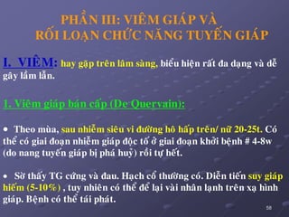 58
PHAÀN III: VIEÂM GIAÙP VAØ
ROÁI LOAÏN CHÖÙC NAÊNG TUYEÁN GIAÙP
I. VIEÂM: hay gaëp treân laâm saøng, bieåu hieän raát ña daïng vaø deã
gaây laàm laãn.
1. Vieâm giaùp baùn caáp (De Quervain):
 Theo muøa, sau nhieãm sieâu vi ñöôøng hoâ haáp treân/ nöõ 20-25t. Coù
theå coù giai ñoaïn nhieãm giaùp ñoäc toá ôû giai ñoaïn khôûi beänh # 4-8w
(do nang tuyeán giaùp bò phaù huyû) roài töï heát.
 Sôø thaáy TG cöùng vaø ñau. Haïch coå thöôøng coù. Dieãn tieán suy giaùp
hieám (5-10%) , tuy nhieân coù theå ñeå laïi vaøi nhaân laïnh treân xaï hình
giaùp. Beänh coù theå taùi phaùt.
 