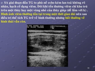 59
o SA giai ñoaïn ñaàu TG to phuø neà echo keùm lan toaû khoâng roõ
nhaân, haïch coå daïng vieâm. Ñoâi khi toån thöông vieâm chæ khu truù
treân moät thuøy hay moät vuøng nhoû cuûa thuøy giaùp (deã laàm vôùi k) .
Hình aûnh vieâm thöôøng toàn taïi trong moät thôøi gian daøi neân sau
ñieàu trò theå tích TG trôû veà bình thöôøng nhöng baát thöôøng veà
hình thaùi vaãn coøn.
 