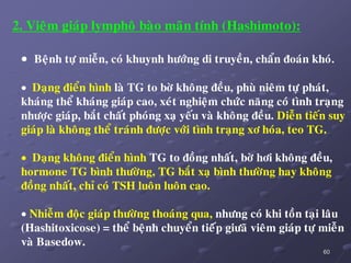 60
2. Vieâm giaùp lymphoâ baøo maõn tính (Hashimoto):
 Beänh töï mieãn, coù khuynh höôùng di truyeàn, chaån ñoaùn khoù.
 Daïng ñieån hình laø TG to bôø khoâng ñeàu, phuø nieâm töï phaùt,
khaùng theå khaùng giaùp cao, xeùt nghieäm chöùc naêng coù tình traïng
nhöôïc giaùp, baét chaát phoùng xaï yeáu vaø khoâng ñeàu. Dieãn tieán suy
giaùp laø khoâng theå traùnh ñöôïc vôùi tình traïng xô hoùa, teo TG.
 Daïng khoâng ñieån hình TG to ñoàng nhaát, bôø hôi khoâng ñeàu,
hormone TG bình thöôøng, TG baét xaï bình thöôøng hay khoâng
ñoàng nhaát, chæ coù TSH luoân luoân cao.
 Nhieãm ñoäc giaùp thöôøng thoaùng qua, nhöng coù khi toàn taïi laâu
(Hashitoxicose) = theå beänh chuyeån tieáùp giöaõ vieâm giaùp töï mieãn
vaø Basedow.
 