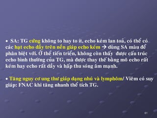 61
 SA: TG cöùng khoâng to hay to ít, echo keùm lan toaû, coù theå coù
caùc haït echo daày treân neàn giaùp echo keùm  duøng SA maøu ñeå
phaân bieät vôùi. ÔÛ theå tieán trieån, khoâng coøn thaáy ñöôïc caáu truùc
echo bình thöôøng cuûa TG, maø ñöôïc thay theá baèng moâ echo raát
keùm hay echo raát daày vaø haáp thu soùng aâm maïnh.
 Taêng nguy cô ung thö giaùp daïng nhuù vaø lymphoâm/ Vieâm coù suy
giaùp: FNAC khi taêng nhanh theå tích TG.
 