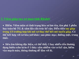 65
3. Vieâm giaùp taïo xô maïn tính Riedel:
 Hieám. Vieâm maõn coù tình traïng hoùa xô lan toûa, taøn phaù 1 phaàn
hay toaøn boä TG & xaâm laán caáu truùc keá caän. Dieãn tieán suy giaùp
trong 1/3 tröôøng hôïp khi moâ xô thay theá heát moâ tuyeán giaùp. Coù
theå keát hôïp vôùi xô hoùa nôi khaùc: sau phuùc maïc, ñöôøng maät, trung
thaát.
 Sieâu aâm khoâng ñaëc hieäu, coù theå thaáy 1 hay nhieàu toån thöông
daïng böôùu echo keùm ôû 1 thuøy xaâm nhieãm vaøo cô keá caän, hieám
vaøo maïch maùu, thoâng thöoøng deã laàm vôùi K.
 