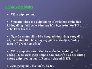 66
4. Caùc vieâm khaùc:
 Vieâm caáp taïo muû.
 Sieâu aâm :vuøng moâ giaùp khoâng toå chöùc hoaù chöùa dòch
khoâng ñoàng nhaát echo keùm hay hoån hôïp treân neàn TG to
echo keùm lan toûa.
 Nguyeân nhaân: vieâm haàu hoïng, nhieãm truøng vuøng ñaàu
coå, doø döôøng tieâu hoùa, hay suy giaõm mieån dòch, ñöôøng
maùu . ÔÛ VN coøn do caét leå.
 Vieâm giaùp haäu saûn: beänh töï mieån do coù khaùng theå
choáng TG (= vieâm giaùp limpho baøo baùn caáp): coù hoäi chöùng
cöôøng giaùp thoaùng qua, 1/3 ca suy giaùp phaûi ÑT.
 Vieâm giang mai, lao , naám, xaï trò.
 