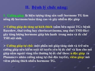 67
II. Beänh lyù chöùc naêng:
1. Cöôøng giaùp: laø hieän töïôïng taêng saûn xuaát hormone TG laøm
noàng ñoä hormone/maùu taêng cao vaø gaây nhieãm ñoäc giaùp
 Cöôøng giaùp do taêng söï kích thích (naèm beân ngoaøi TG): beänh
Basedow, thai tröùng hay choriocarcinoma, ung thö (TSH-like)
gaây taêng löôïng hormone giaùp löu hanh trong maùu vaø öùc cheá
TSH noäi sinh.
 Cöôøng giaùp töï chuû: moät phaàn moâ giaùp taêng sinh vaø trôû neân
cöôøng giaùp neân kieåm soaùt töø tuyeán yeân bò öùc cheá vaø laøm cho moâ
giaùp naèm ngoaøi vuøng toån thöông bò öùc cheá theo: u ñoäc giaùp (u
Plummer= nhaân cöôøng naêng töï chuû ñoäc tuyeán), vieâm giaùp: moâ
vieâm phoùng thích nhieàu hormone TG.
 