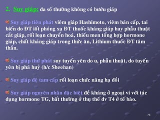 75
2. Suy giaùp: ña soá thöôøng khoâng coù böôùu giaùp
Suy giaùp tieân phaùt vieâm giaùp Hashimoto, vieâm baùn caáp, tai
bieán do ÑT ioát phoùng xaï ÑT thuoác khaùng giaùp hay phaãu thuaät
caét giaùp, roái loaïn chuyeån hoaù, thieáu men toång hôïp hormone
giaùp, chaát khaùng giaùp trong thöùc aên, Lithium thuoác ÑT taâm
thaàn.
Suy giaùp thöù phaùt suy tuyeán yeân do u, phaãu thuaät, do tuyeán
yeân bò phaù huyû (h/c Sheehan)
Suy giaùp ñeä tam caáp roái loaïn chöùc naêng haï ñoài
Suy giaùp nguyeân nhaân ñaëc bieät ñeà khaùng ôû ngoaïi vi vôùi taùc
duïng hormone TG, baát thöôøng ôû thuï theá ñv T4 ôû teá baøo.
 