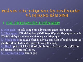 79
PHAÀN IV: CAÙC CÔ QUAN CAÄN TUYEÁN GIAÙP
VAØ DÒ DAÏNG BAÅM SINH
I. CAÙC CÔ QUAN CAÄN TUYEÁN GIAÙP:
1. Khí quaûn: bò ñaåy sang beân, ñaåy ra sau, giaõm khaåu kính.
2. Thöïc quaûn: TG khoâng bao giôø ñeø tröïc tieáp leân thöïc quaûn maø do
TG ñaåy khí quaûn ra sau vaø cheøn eùp vaøo thöïc quaûn.
3. Maïch maùu: boù maïch caûnh bò ñaåy ra sau. Moät soá tröôøng hôïp taïo
phình ÑM caûnh do nhaân gíap cheøn eùp laâu ngaøy.
4. Haïch: phaân tích kích thöôùc, hình thaùi, caáu truùc echo, giôùi haïn
ñeå höôùng tôùi tính chaát haïch.
5. Tuyeán caän giaùp. Hieám gaëp
 