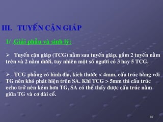 82
1/ .Giaûi phaãu vaø sinh lyù:
 Tuyeán caän giaùp (TCG) naèm sau tuyeán giaùp, goàm 2 tuyeán naèm
treân vaø 2 naèm döôùi, tuy nhieân moät soá ngöôøi coù 3 hay 5 TCG.
 TCG phaúng coù hình ñóa, kích thöôùc < 4mm, caáu truùc baèng vôùi
TG neân khoù phaùt hieän treân SA. Khi TCG > 5mm thì caáu truùc
echo trôû neân keùm hôn TG, SA coù theå thaáy ñöôïc caáu truùc naèm
giöõa TG vaø cô daøi coå.
III. TUYEÁN CAÄN GIAÙP
 