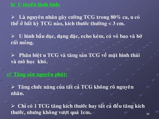 86
b/ U tuyeán laønh tính:
 Laø nguyeân nhaân gaây cöôøng TCG trong 80% ca, u coù
theå ôû baát kyø TCG naøo, kích thöôùc thöôøng < 3 cm.
 U hình baàu duïc, daïng daëc, echo keùm, coù voû bao vaø bôø
raát moûng.
 Phaân bieät u TCG vaø taêng saûn TCG veà maët hình thaùi
vaø moâ hoïc khoù.
c/ Taêng saûn nguyeân phaùt:
 Taêng chöùc naêng cuûa taát caû TCG khoâng roõ nguyeân
nhaân.
 Chæ coù 1 TCG taêng kích thöôùc hay taát caû ñeàu taêng kích
thöôùc, nhöng khoâng vöôït quaù 1cm.
 