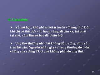87
d/ Carcinoâm:
 Veà moâ hoïc, khoù phaân bieät u tuyeán vôùi ung thö. Ñoâi
khi chæ coù theå döïa vaøo haïch vuøng, di caên xa, taùi phaùt
taïi choå, xaâm laán voû bao ñeå phaân bieät.
 Ung thö thöôøng nhoû, bôø khoâng ñeàu, cöùng, dính caáu
truùc keá caän. Nguyeân nhaân gaây töû vong thöôøng do bieán
chöùng cuûa cöôøng TCG chöù khoâng phaûi do ung thö.
 