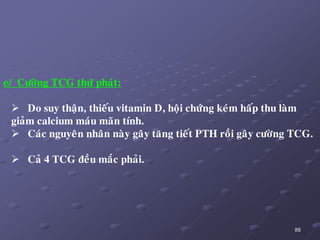 88
e/ Cöôøng TCG thöù phaùt:
 Do suy thaän, thieáu vitamin D, hoäi chöùng keùm haáp thu laøm
giaûm calcium maùu maõn tính.
 Caùc nguyeân nhaân naøy gaây taêng tieát PTH roài gaây cöôøng TCG.
 Caû 4 TCG ñeàu maéc phaûi.
 