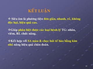 91
KEÁT LUAÄN
 Sieâu aâm laø phöông tieän ñôn giaûn, nhanh, reû, khoâng
ñoäc haïi, hieäu quaû cao.
Giuùp phaân bieät ñöôïc caùc loaïi beänh lyù TG: nhaân,
vieâm, RL chöùc naêng.
Keát hôïp vôùi SA maøu & choïc huùt teá baøo baèng kim
nhoû naâng hieäu quaû chaân ñoaùn.
 