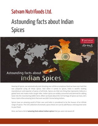  
Satvam Nutrifoods Ltd. 
Astounding facts about Indian 
Spices 
Hearing of spices, we automatically start drooling over all the scrumptious food we have ever had that                                 
was prepared using all those spices. And when it comes to spices, India is world’s leading                               
manufacturer and exporter of spices of all kinds. Spices are that one thing that represents India on a                                   
global level and makes India sought after. Indian spices are widely consumed and admired for adding                               
taste into the most boring edible items. When we boast about the rich heritage of spices we have, let’s                                     
have a look at few amazing facts that even we didn’t know being Indians. 
Spices have an amazing world of their own and India is considered to be the heaven of an infinite                                     
range of spices. The rich collection of aromatic spices those are sure to add flavour and exquisite taste                                   
to your food. 
Here, we have a list of ​amazing facts about Indian spices​ that you were not aware of: 
 
1 
 
 