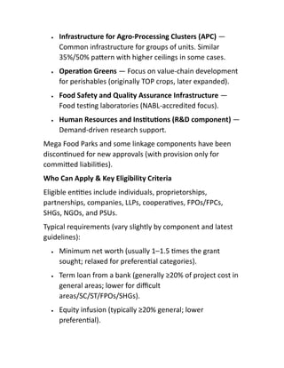  Infrastructure for Agro-Processing Clusters (APC) —
Common infrastructure for groups of units. Similar
35%/50% pa ern with higher ceilings in some cases.
 Opera on Greens — Focus on value-chain development
for perishables (originally TOP crops, later expanded).
 Food Safety and Quality Assurance Infrastructure —
Food tes ng laboratories (NABL-accredited focus).
 Human Resources and Ins tu ons (R&D component) —
Demand-driven research support.
Mega Food Parks and some linkage components have been
discon nued for new approvals (with provision only for
commi ed liabili es).
Who Can Apply & Key Eligibility Criteria
Eligible en es include individuals, proprietorships,
partnerships, companies, LLPs, coopera ves, FPOs/FPCs,
SHGs, NGOs, and PSUs.
Typical requirements (vary slightly by component and latest
guidelines):
 Minimum net worth (usually 1–1.5 mes the grant
sought; relaxed for preferen al categories).
 Term loan from a bank (generally ≥20% of project cost in
general areas; lower for diﬃcult
areas/SC/ST/FPOs/SHGs).
 Equity infusion (typically ≥20% general; lower
preferen al).
 