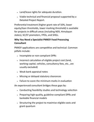  Land/lease rights for adequate dura on.
 Viable technical and ﬁnancial proposal supported by a
Detailed Project Report.
Preferen al treatment (higher grant rate of 50%, lower
equity/loan thresholds, lower marking threshold) is available
for projects in diﬃcult areas (including NER, Himalayan
states), SC/ST promoters, FPOs, and SHGs.
Why You Need a Specialist PMKSY Food Processing
Consultant
PMKSY applica ons are compe ve and technical. Common
pi alls include:
 Incomplete or non-compliant DPRs
 Incorrect calcula on of eligible project cost (land,
working capital, vehicles, consultancy fees, etc., are
usually excluded)
 Weak bank appraisal notes
 Missing or delayed statutory clearances
 Failure to score the minimum marks in evalua on
An experienced consultant bridges these gaps by:
 Conduc ng feasibility studies and technology selec on
 Preparing high-quality, guideline-compliant DPRs and
bankable ﬁnancial models
 Structuring the project to maximise eligible costs and
grant quantum
 