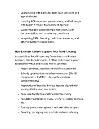  Coordina ng with banks for term-loan sanc ons and
appraisal notes
 Handling EOI responses, presenta ons, and follow-ups
with MoFPI / Project Management Agencies
 Suppor ng post-approval implementa on, claim
documenta on, and monitoring compliance
 Integra ng FSSAI licensing, pollu on clearances, and
other regulatory requirements
How Satvikam Advisors Supports Your PMKSY Journey
As specialised Food Processing Consultants and Project
Advisors, Satvikam Advisors LLP oﬀers end-to-end support
tailored to PMKSY and related MoFPI schemes:
 Project conceptualisa on and viability assessment
 Subsidy op misa on and scheme selec on (PMKSY
components + PMFME + state policies where
complementary)
 Prepara on of Detailed Project Reports aligned with
latest guidelines and cost norms
 Bank loan facilita on and ﬁnancial structuring
 Regulatory compliance (FSSAI, CTE/CTO, factory licences,
etc.)
 Turnkey project management and execu on support
 Branding, packaging, and market-readiness advisory
 